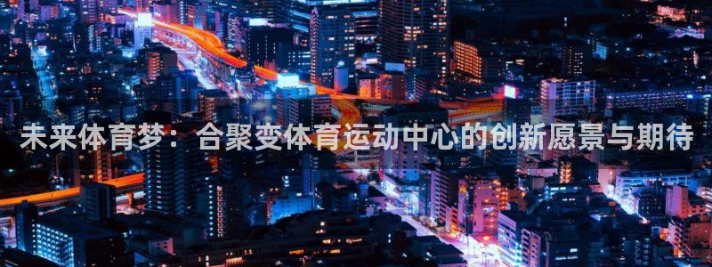oety欧亿：未来体育梦：合聚变体育运动中心的创新愿景与期待